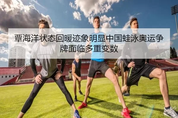 覃海洋状态回暖迹象明显中国蛙泳奥运争牌面临多重变数