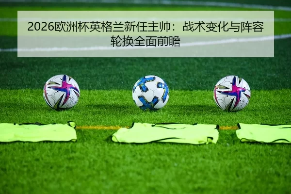 2026欧洲杯英格兰新任主帅：战术变化与阵容轮换全面前瞻