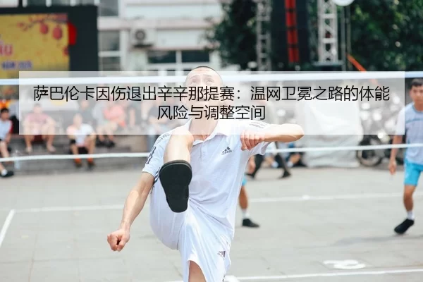 萨巴伦卡因伤退出辛辛那提赛：温网卫冕之路的体能风险与调整空间